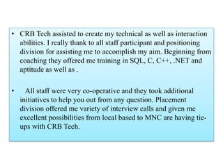 • CRB Tech assisted to create my technical as well as interaction
abilities. I really thank to all staff participant and positioning
division for assisting me to accomplish my aim. Beginning from
coaching they offered me training in SQL, C, C++, .NET and
aptitude as well as .
• All staff were very co-operative and they took additional
initiatives to help you out from any question. Placement
division offered me variety of interview calls and given me
excellent possibilities from local based to MNC are having tie-
ups with CRB Tech.
 