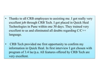 • Thanks to all CRB employees to assisting me. I got really very
excellent job through CRB Tech. I got placed in Quick Heal
Technologies in Pune within one 30 days. They trained very
excellent to us and eliminated all doubts regarding C/C++
language.
• CRB Tech provided me first opportunity to confirm my
information in Quick Heal. In first interview I got chosen with
program of 3.4 lac/p.a. All features offered by CRB Tech are
very excellent.
 