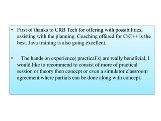 • First of thanks to CRB Tech for offering with possibilities,
assisting with the planning. Coaching offered for C/C++ is the
best. Java training is also going excellent.
• The hands on experience( practical’s) are really beneficial, I
would like to recommend to consist of more of practical
session or theory then concept or even a simulator classroom
agreement where partials can be done along with concept.
 