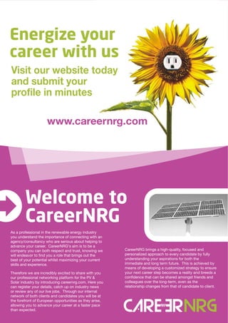 Energize your
career with us
Visit our website today
and submit your
profile in minutes

                     www.careernrg.com




        Welcome to
        CareerNRG
As a professional in the renewable energy industry
you understand the importance of connecting with an
agency/consultancy who are serious about helping to
advance your career. CareerNRG's aim is to be a
company you can both respect and trust, knowing we       CareerNRG brings a high-quality, focused and
will endeavor to find you a role that brings out the     personalized approach to every candidate by fully
best of your potential whilst maximizing your current    understanding your aspirations for both the
skills and experience.                                   immediate and long term future. This is achieved by
                                                         means of developing a customized strategy to ensure
Therefore we are incredibly excited to share with you    your next career step becomes a reality and breeds a
our professional networking platform for the PV &        confidence that can be shared amongst friends and
Solar industry by introducing careernrg.com. Here you    colleagues over the long-term, even as the
can register your details, catch up on industry news     relationship changes from that of candidate to client.
or review any of our live jobs. Through our internal
network of both clients and candidates you will be at
the forefront of European opportunities as they arise,
allowing you to advance your career at a faster pace
than expected.
 
