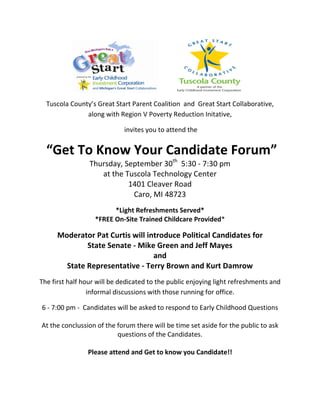 Tuscola County’s Great Start Parent Coalition and Great Start Collaborative,
               along with Region V Poverty Reduction Initative,

                             invites you to attend the


  “Get To Know Your Candidate Forum”
                 Thursday, September 30th 5:30 - 7:30 pm
                    at the Tuscola Technology Center
                            1401 Cleaver Road
                             Caro, MI 48723
                         *Light Refreshments Served*
                   *FREE On-Site Trained Childcare Provided*

      Moderator Pat Curtis will introduce Political Candidates for
              State Senate - Mike Green and Jeff Mayes
                                  and
        State Representative - Terry Brown and Kurt Damrow
The first half hour will be dedicated to the public enjoying light refreshments and
                 informal discussions with those running for office.

6 - 7:00 pm - Candidates will be asked to respond to Early Childhood Questions

At the conclussion of the forum there will be time set aside for the public to ask
                          questions of the Candidates.

                Please attend and Get to know you Candidate!!
 