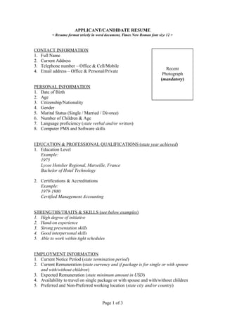 APPLICANT/CANDIDATE RESUME
< Resume format strictly in word document, Times New Roman font size 12 >
CONTACT INFORMATION
1. Full Name
2. Current Address
3. Telephone number – Office & Cell/Mobile
4. Email address – Office & Personal/Private
PERSONAL INFORMATION
1. Date of Birth
2. Age
3. Citizenship/Nationality
4. Gender
5. Marital Status (Single / Married / Divorce)
6. Number of Children & Age
7. Language proficiency (state verbal and/or written)
8. Computer PMS and Software skills
EDUCATION & PROFESSIONAL QUALIFICATIONS (state year achieved)
1. Education Level
Example:
1975
Lycee Hotelier Regional, Marseille, France
Bachelor of Hotel Technology
2. Certifications & Accreditations
Example:
1979-1980
Certified Management Accounting
STRENGTHS/TRAITS & SKILLS (see below examples)
1. High degree of initiative
2. Hand-on experience
3. Strong presentation skills
4. Good interpersonal skills
5. Able to work within tight schedules
EMPLOYMENT INFORMATION
1. Current Notice Period (state termination period)
2. Current Remuneration (state currency and if package is for single or with spouse
and with/without children)
3. Expected Remuneration (state minimum amount in USD)
4. Availability to travel on single package or with spouse and with/without children
5. Preferred and Non-Preferred working location (state city and/or country)
Page 1 of 3
Recent
Photograph
(mandatory)
 