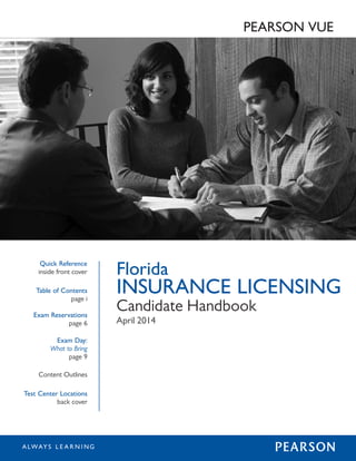 Florida 
INSURANCE LICENSING 
Candidate Handbook 
April 2014 
Quick Reference 
inside front cover 
Table of Contents 
page i 
Exam Reservations 
page 6 
Exam Day: 
What to Bring 
page 9 
Content Outlines 
Test Center Locations 
back cover 
PEARSON VUE 
SEARCH 
 