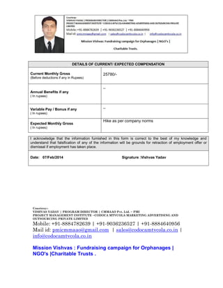 DETAILS OF CURRENT/ EXPECTED COMPENSATION
Current Monthly Gross
(Before deductions if any in Rupees)

25780/_

Annual Benefits if any
( In rupees)

Variable Pay / Bonus if any

_

( In rupees)

Expected Monthly Gross

Hike as per company norms

( In rupees)

I acknowledge that the information furnished in this form is correct to the best of my knowledge and
understand that falsification of any of the information will be grounds for retraction of employment offer or
dismissal if employment has taken place.
Date: 07/Feb/2014

Signature :Vishvas Yadav

Courtesy:VISHVAS YADAV | PROGRAM DIRECTOR | CMMAAO Pvt. Ltd. ~ PMI
PROJECT MANAGEMENT INSTITUTE ~CODOCA MTVCOLA MARKETING ADVERTISING AND
OUTSOURCING PRIVATE LIMITED

Mobile: +91-8884782639 | +91-9036236527 | +91-8884640956
Mail id: pmicmmaao@gmail.com | sales@codocamtvcola.co.in |
info@codocamtvcola.co.in
Mission Vishvas : Fundraising campaign for Orphanages |
NGO's |Charitable Trusts .

 