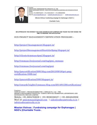 WE APPRECIATE THE INTEREST YOU HAVE SHOWN IN OUR COMPANY AND THANK YOU FOR TAKING THE
TIME TO PREPARE THIS APPLICATION

OUR PROJECT MANAGEMENT CERTIFICATION PROGRAMS :-

http://project7management.blogspot.in/
http://project9management9institite9pmp.blogspot.in/
http://clients4cmmaao4pmi.blogspot.in/
http://cmmaao.livejournal.com/tag/pmi_cmmaao
http://cmmaao.livejournal.com/tag/pmi
http://pmcertification3000.blog.com/2013/09/18/get-pmpcertification-5500-inr/
http://pmcertification5500.blogspot.in/
http://awards7nights7cmmaao.blog.com/2014/01/29/certifications/
Courtesy:VISHVAS YADAV | PROGRAM DIRECTOR | CMMAAO Pvt. Ltd. ~ PMI
PROJECT MANAGEMENT INSTITUTE ~CODOCA MTVCOLA MARKETING ADVERTISING AND
OUTSOURCING PRIVATE LIMITED

Mobile: +91-8884782639 | +91-9036236527 | +91-8884640956
Mail id: pmicmmaao@gmail.com | sales@codocamtvcola.co.in |
info@codocamtvcola.co.in
Mission Vishvas : Fundraising campaign for Orphanages |
NGO's |Charitable Trusts .

 