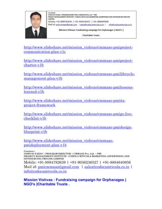 http://www.slideshare.net/mission_vishvas/cmmaao-pmiprojectcommunication-plan-v1c
http://www.slideshare.net/mission_vishvas/cmmaao-pmiprojectcharter-v1b
http://www.slideshare.net/mission_vishvas/cmmaao-pmilifecyclemanagement-plan-v1b
http://www.slideshare.net/mission_vishvas/cmmaao-pmilessonslearned-v1b
http://www.slideshare.net/mission_vishvas/cmmaao-pmiitsproject-framework
http://www.slideshare.net/mission_vishvas/cmmaao-pmigo-livechecklist-v1b
http://www.slideshare.net/mission_vishvas/cmmaao-pmidesignblueprint-v1b
http://www.slideshare.net/mission_vishvas/cmmaaopmideployment-plan-v1b
Courtesy:VISHVAS YADAV | PROGRAM DIRECTOR | CMMAAO Pvt. Ltd. ~ PMI
PROJECT MANAGEMENT INSTITUTE ~CODOCA MTVCOLA MARKETING ADVERTISING AND
OUTSOURCING PRIVATE LIMITED

Mobile: +91-8884782639 | +91-9036236527 | +91-8884640956
Mail id: pmicmmaao@gmail.com | sales@codocamtvcola.co.in |
info@codocamtvcola.co.in
Mission Vishvas : Fundraising campaign for Orphanages |
NGO's |Charitable Trusts .

 