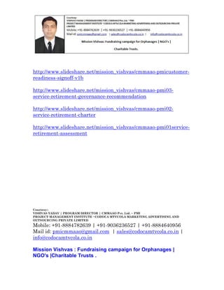 http://www.slideshare.net/mission_vishvas/cmmaao-pmicustomerreadiness-signoff-v1b
http://www.slideshare.net/mission_vishvas/cmmaao-pmi03service-retirement-governance-recommendation
http://www.slideshare.net/mission_vishvas/cmmaao-pmi02service-retirement-charter
http://www.slideshare.net/mission_vishvas/cmmaao-pmi01serviceretirement-assessment

Courtesy:VISHVAS YADAV | PROGRAM DIRECTOR | CMMAAO Pvt. Ltd. ~ PMI
PROJECT MANAGEMENT INSTITUTE ~CODOCA MTVCOLA MARKETING ADVERTISING AND
OUTSOURCING PRIVATE LIMITED

Mobile: +91-8884782639 | +91-9036236527 | +91-8884640956
Mail id: pmicmmaao@gmail.com | sales@codocamtvcola.co.in |
info@codocamtvcola.co.in
Mission Vishvas : Fundraising campaign for Orphanages |
NGO's |Charitable Trusts .

 