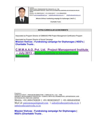 EXTRA CURRICULAR ACHIEVEMENTS

Associated as Program Director of CMMAAO-PMI Project Management Certification Program
Associated as Program Director of Social Campaign

Mission Vishvas : Fundraising campaign for Orphanages | NGO's |
Charitable Trusts .

C.M.M.A.A.O. Pvt. Ltd. Project Management Institute
– July 2013 --Master's Certificate in Advanced Project
Management

Courtesy:VISHVAS YADAV | PROGRAM DIRECTOR | CMMAAO Pvt. Ltd. ~ PMI
PROJECT MANAGEMENT INSTITUTE ~CODOCA MTVCOLA MARKETING ADVERTISING AND
OUTSOURCING PRIVATE LIMITED

Mobile: +91-8884782639 | +91-9036236527 | +91-8884640956
Mail id: pmicmmaao@gmail.com | sales@codocamtvcola.co.in |
info@codocamtvcola.co.in
Mission Vishvas : Fundraising campaign for Orphanages |
NGO's |Charitable Trusts .

 