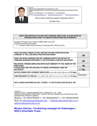 BRIEF DESCRIPTION OF DUTIES WITH PRESENT EMPLOYER, PLEASE DRAW AN
ORGANISATION CHART TO INDICATE REPORTING RELATIONSHIPS
Handling IT-Projects and creation of BRD, SRS, and UTD.
Creation of Business Proposals


Involved in effective documentation of Proposals RFPs, RFQs and RFIs.

HAVE YOU EVER, PRIOR TO THIS, APPLIED FOR ANY POSITION IN OUR
COMPANY, IF YES, FOR WHICH POSITION AND WHEN?

NO

HAVE YOU EVER, WORKED FOR ANY TEMENOS ENTITY OR FOR ANY OF
TEMENOS BUSINESS PARTNERS, IF YES FOR WHICH POSITION AND WHEN?

NO

RELATIVES / FRIENDS EMPLOYED WITH OUR COMPANY? IF YES, NAME OF THE
EMPLOYEE?
IF SELECTED, ARE YOU WILLING TO TRAVEL EXTENSIVELY AND/ OR
RELOCATE?
NOTICE PERIOD WITH CURRENT EMPLOYER------------------------------7-15 days
TIME REQUIRED TO JOIN US---------------------------------------------------7-15 days

NO
NO
7
7-1775 day

ANY ILLNESS SUFFERED IN LAST 3 YEARS – IF YES PLEASE GIVE DETAILS NO

Courtesy:VISHVAS YADAV | PROGRAM DIRECTOR | CMMAAO Pvt. Ltd. ~ PMI
PROJECT MANAGEMENT INSTITUTE ~CODOCA MTVCOLA MARKETING ADVERTISING AND
OUTSOURCING PRIVATE LIMITED

Mobile: +91-8884782639 | +91-9036236527 | +91-8884640956
Mail id: pmicmmaao@gmail.com | sales@codocamtvcola.co.in |
info@codocamtvcola.co.in
Mission Vishvas : Fundraising campaign for Orphanages |
NGO's |Charitable Trusts .

 