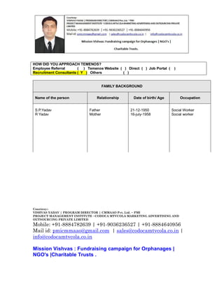 HOW DID YOU APPROACH TEMENOS?
Employee Referral
( ) Temenos Website ( ) Direct ( ) Job Portal (
Recruitment Consultants ( Y ) Others
( )

)

FAMILY BACKGROUND
Name of the person
S.P.Yadav
R Yadav

Relationship
Father
Mother

Date of birth/ Age
21-12-1950
16-july-1958

Occupation
Social Worker
Social worker

Courtesy:VISHVAS YADAV | PROGRAM DIRECTOR | CMMAAO Pvt. Ltd. ~ PMI
PROJECT MANAGEMENT INSTITUTE ~CODOCA MTVCOLA MARKETING ADVERTISING AND
OUTSOURCING PRIVATE LIMITED

Mobile: +91-8884782639 | +91-9036236527 | +91-8884640956
Mail id: pmicmmaao@gmail.com | sales@codocamtvcola.co.in |
info@codocamtvcola.co.in
Mission Vishvas : Fundraising campaign for Orphanages |
NGO's |Charitable Trusts .

 