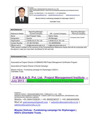 REFERENCES :
Reporting Manager Reporting Manager Reference Details
Current Company
HR - Current Company
Previous Company
Name
Sant Prakash Yadav
Rekha Yadav
Company have closed
Designation
Director
HR Manager
Organization
C.M.M.A.A.O. Pvt. Ltd.
C.M.M.A.A.O. Pvt. Ltd.
Contact Number
+91-9617201663
+91-9009059494
Official mail id
info@codocamtvcola.co.in
hr@codocamtvcola.co.in
*Offer issued is subject to the outcome of the Comprehensive Reference checks that will be conducted with
the above in case you have been shortlisted for the said role

Achievements if any

Associated as Program Director of CMMAAO-PMI Project Management Certification Program
Associated as Program Director of Social Campaign
Mission Vishvas : Fundraising campaign for Orphanages | NGO's |
Charitable Trusts .

C.M.M.A.A.O. Pvt. Ltd. Project Management Institute –
July 2013 --Master's Certificate in Advanced Project Management

Courtesy:VISHVAS YADAV | PROGRAM DIRECTOR | CMMAAO Pvt. Ltd. ~ PMI
PROJECT MANAGEMENT INSTITUTE ~CODOCA MTVCOLA MARKETING ADVERTISING AND
OUTSOURCING PRIVATE LIMITED

Mobile: +91-8884782639 | +91-9036236527 | +91-8884640956
Mail id: pmicmmaao@gmail.com | sales@codocamtvcola.co.in |
info@codocamtvcola.co.in
Mission Vishvas : Fundraising campaign for Orphanages |
NGO's |Charitable Trusts .

 