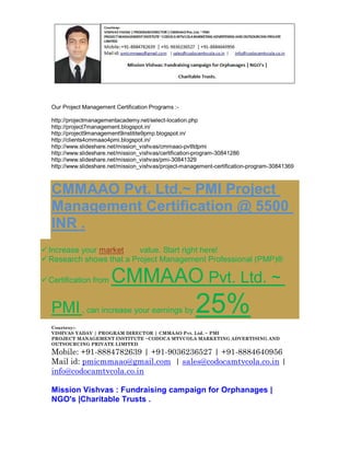 Our Project Management Certification Programs :http://projectmanagementacademy.net/select-location.php
http://project7management.blogspot.in/
http://project9management9institite9pmp.blogspot.in/
http://clients4cmmaao4pmi.blogspot.in/
http://www.slideshare.net/mission_vishvas/cmmaao-pvtltdpmi
http://www.slideshare.net/mission_vishvas/certification-program-30841286
http://www.slideshare.net/mission_vishvas/pmi-30841329
http://www.slideshare.net/mission_vishvas/project-management-certification-program-30841369

CMMAAO Pvt. Ltd.~ PMI Project
Management Certification @ 5500
INR .
 Increase your market
value. Start right here!
 Research shows that a Project Management Professional (PMP)®
 Certification from

CMMAAO Pvt. Ltd. ~

PMI , can increase your earnings by

25%

Courtesy:VISHVAS YADAV | PROGRAM DIRECTOR | CMMAAO Pvt. Ltd. ~ PMI
PROJECT MANAGEMENT INSTITUTE ~CODOCA MTVCOLA MARKETING ADVERTISING AND
OUTSOURCING PRIVATE LIMITED

Mobile: +91-8884782639 | +91-9036236527 | +91-8884640956
Mail id: pmicmmaao@gmail.com | sales@codocamtvcola.co.in |
info@codocamtvcola.co.in
Mission Vishvas : Fundraising campaign for Orphanages |
NGO's |Charitable Trusts .

 