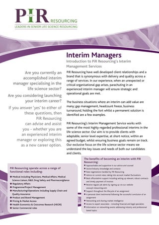 Interim Managers
                                                       Introduction to PiR Resourcing’s Interim
                                                       Management Services
         Are you currently an                          PiR Resourcing have well developed client relationships and a
                                                       brand that is synonymous with delivery and quality across a
        accomplished interim
                                                       range of services. In our experience, when an unexpected or
    manager specialising in the                        critical organisational gap arises, parachuting in an
          life science sector?                         experienced interim manager will ensure strategic and
                                                       operational goals are met.
Are you considering launching
         your interim career?                          The business situations where an interim can add value are
                                                       many; gap management, headcount freeze, business
If you answer ‘yes’ to either of
                                                       turnaround, holding the fort whilst a permanent solution is
          these questions, then                        identified are a few examples.
                 PiR Resourcing
           can advise and assist                       PiR Resourcing’s Interim Management Service works with
                                                       some of the most highly-regarded professional interims in the
         you - whether you are
                                                       life science sector. Our aim is to provide clients with
        an experienced interim                         adaptable, senior level expertise, at short notice, within an
     manager or exploring this                         agreed budget, whilst ensuring business goals remain on track.
        as a new career option.                        Our exclusive focus on the life science sector means we
                                                       understand the key issues and needs of both our candidates
                                                       and clients.
                                                                    The benefits of becoming an interim with PiR
                                                                    Resourcing:
                                                                    G Approachable and supportive in our advice and counsel
 PiR Resourcing operate across a range of                           G Sector/industry knowledge and contacts
 functional roles including:                                        G Rate negotiations handled by PiR Resourcing
                                                                    G Advice on current rates, taking into account market fluctuations
 G Medical including Physicians, Medical Affairs, Medical
                                                                    G Back office/admin support including setting up relevant, robust contracts
   Science Liaison, R&D, Drug Safety and Pharmacovigilance
 G Regulatory Affairs
                                                                      and timely payment of invoices
                                                                    G Receive regular job alerts by signing up via our website
 G Programme/Project Management                                       www.pir-resourcing.com
 G Manufacturing/Operations including Supply Chain and              G Support throughout the lifecycle of an assignment
   Quality Assurance                                                G A personal client testimonial following the successful conclusion of an
 G Product and Brand Management                                       assignment
 G Pricing & Market Access                                          G Networking and sharing market intelligence

 G Health Economics & Outcomes Research (HEOR)                      G Access to expert associates - including financial and legal specialists
                                                                    G Information on networking events addressing industry and professional
 G Senior Commercial roles
                                                                      based topics
 