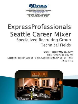 Specialized Recruiting Group
                     Technical Fields
                                   Date: Tuesday May 25, 2010
                                     Time: 6:00 PM to 9:00 PM
Location: Zeitoon Café 2510 4th Avenue Seattle, WA 98121-1418
                                                     Price: Free
 