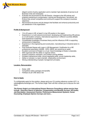 diligent control of policy application and to maintain high standards of service to all
            Business Units and employees;
        •   Evaluate and recommend to the HR Director, changes to the HR policies and
            programs pertaining to compensation, training and development, recruitment, etc.
            Ensure they remain competitive and continue to support the company’s business
            objectives;
        •   Recommend structures and job designs that facilitate and enhance productivity and
            job satisfaction in the organization.


Profile & Background

        •   15 to 20 years in HR; at least 5 in top HR position in the region;
        •   Experience in a multi-cultural environment, developing and implementing HR policies
            in a multi-location company. International experience in different countries (Middle
            East experience is essential);
        •   Considerable knowledge of business theory and the influence of HR in supporting
            achievement of objectives;
        •   Experience in the engineering and construction, manufacturing or industrial sector is
            desirable;
        •   Post Graduate Degree with major in HR Management. Certification by a HR
            professional association (SHRM , CIPD, HRPA, etc) would be an asset;
        •   Excellent command of English is a must. Good knowledge of Arabic is desirable.
        •   Well organized with the ability to organize others;
        •   Superior analytical, evaluative, and problem-solving abilities;
        •   Excellent interpersonal skills, strong negotiating skills, proven leadership skills;
        •   Ability to motivate in a team-oriented, collaborative environment;
        •   Strong understanding of people management principles.


Location, Remuneration

        •   Dubai, UAE
        •   Competitive salary package and benefits
        •   Holidays as per UAE labour law


How to Apply

To confidentially apply for this position, please send your CV quoting reference number 4371, to
celeste@thehumanangle.com. The Human Angle Team will then contact you to discuss the next
steps.

The Human Angle is an International Human Resource Consultancy whose service lines
include: Executive Search & Selection; Compensation and Benefits Surveys; HR Audits;
Job Description; Assessment Centres; Performance Measurement Systems; Career
Counseling; Employee Opinion Surveys and more…




Candidates JD – Deputy HR Director – Ref # 4371                                         Page 2 of 2
 