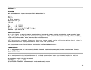 .

About NCFE

Enquiries
Any enquiries relating to this qualification should be addressed to:

NCFE
Citygate
St James Boulevard
Newcastle upon Tyne
NE1 4JE

Tel:        0191 239 8000
Fax:        0191 239 8001
E-mail:     artsmediaandpublishing@ncfe.org.uk
Website:    www.ncfe.org.uk

Equal Opportunities
NCFE fully supports the principle of equal opportunities and opposes all unlawful or unfair discrimination on the grounds of ability,
age, colour, culture, disability, domestic circumstances, employment status, gender, marital status, nationality, political orientation,
racial origin, religious beliefs, sexual orientation and social background.

NCFE aims to ensure that equality of opportunity is promoted and that unlawful or unfair discrimination, whether direct or indirect, is
eliminated both in its own employment practices, and in access to its qualifications.

You can download a copy of NCFE’s Equal Opportunities Policy from www.ncfe.org.uk.

Data Protection
NCFE is registered under the Data Protection Act and committed to maintaining the highest possible standards when handling
personal information.


NCFE is a registered charity (Registered Charity No. 1034808) and a company limited by guarantee (Company No. 2896700).

All the material in this publication is copyright.
© NCFE Issue 1, January 2010
All information contained in this publication is correct at the time of printing.


                                                                                                                                           12
 