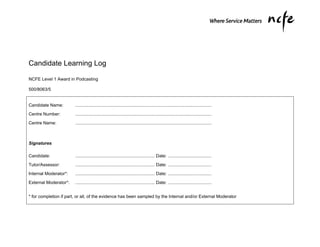 Candidate Learning Log

NCFE Level 1 Award in Podcasting

500/8063/5


Candidate Name:         ..............................................................................................................

Centre Number:          ..............................................................................................................

Centre Name:            ..............................................................................................................



Signatures

Candidate:              ................................................................ Date: ...................................

Tutor/Assessor:         ................................................................ Date: ...................................
Internal Moderator*:    ................................................................ Date: ...................................

External Moderator*:    ................................................................ Date: ...................................


* for completion if part, or all, of the evidence has been sampled by the Internal and/or External Moderator
 