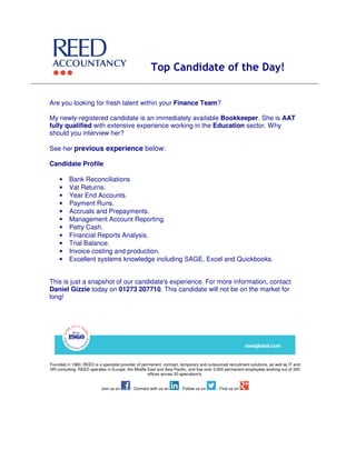 Top Candidate of the Day!
Are you looking for fresh talent within your Finance Team?
My newly-registered candidate is an immediately available Bookkeeper. She is AAT
fully qualified with extensive experience working in the Education sector. Why
should you interview her?
See her previous experience below:
Candidate Profile
• Bank Reconciliations
• Vat Returns.
• Year End Accounts.
• Payment Runs.
• Accruals and Prepayments.
• Management Account Reporting.
• Petty Cash.
• Financial Reports Analysis.
• Trial Balance.
• Invoice costing and production.
• Excellent systems knowledge including SAGE, Excel and Quickbooks.
This is just a snapshot of our candidate's experience. For more information, contact
Daniel Gizzie today on 01273 207710. This candidate will not be on the market for
long!
Founded in 1960, REED is a specialist provider of permanent, contract, temporary and outsourced recruitment solutions, as well as IT and
HR consulting. REED operates in Europe, the Middle East and Asia Pacific, and has over 3,000 permanent employees working out of 350
offices across 30 specialism's.
Join us on - Connect with us on - Follow us on - Find us on
 