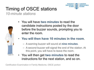 Timing of OSCE stations
10-minute stations

             • You will have two minutes to read the
               candidate instructions posted by the door
               before the buzzer sounds, prompting you to
               enter the room.
             • You will then have 10 minutes in the room.
                  – A warning buzzer will sound at nine minutes.
                  – A second buzzer will signal the end of the station. At
                    this point, you will have to leave the room.
             • You will then get two minutes to read the
               instructions for the next station, and so on.
Certification Examination in Family Medicine, OSCE portion
 