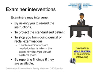 Examiner interventions
    Examiners may intervene:
    • By asking you to reread the
      instructions.
    • To protect the standardized patient.
    • To stop you from doing genital or
      rectal examinations.
         – If such examinations are
           needed, clearly inform the                          Download a
           examiner that you would                           video example
           perform them.                                     of an examiner
                                                               intervening
    • By reporting findings if they
      are available.
Certification Examination in Family Medicine, OSCE portion
 