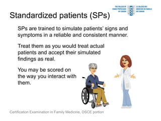 Standardized patients (SPs)
    SPs are trained to simulate patients’ signs and
    symptoms in a reliable and consistent manner.

    Treat them as you would treat actual
    patients and accept their simulated
    findings as real.

    You may be scored on
    the way you interact with
    them.




Certification Examination in Family Medicine, OSCE portion
 