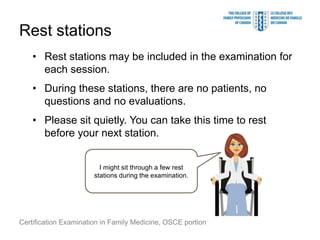 Rest stations
    • Rest stations may be included in the examination for
      each session.
    • During these stations, there are no patients, no
      questions and no evaluations.
    • Please sit quietly. You can take this time to rest
      before your next station.


                         I might sit through a few rest
                       stations during the examination.




Certification Examination in Family Medicine, OSCE portion
 