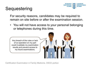Sequestering
    For security reasons, candidates may be required to
    remain on site before or after the examination session.
    • You will not have access to your personal belonging
      or telephones during this time.


       Any breach of the rules or lack
         of co-operation on my part
      could invalidate my examination
       results and prevent access to
          my future examinations.




Certification Examination in Family Medicine, OSCE portion
 