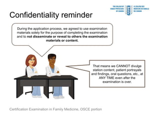 Confidentiality reminder
    During the application process, we agreed to use examination
    materials solely for the purpose of completing the examination
    and to not disseminate or reveal to others the examination
                          materials or content.




                                                       That means we CANNOT divulge
                                                       station content, patient portrayals
                                                      and findings, oral questions, etc., at
                                                            ANY TIME even after the
                                                              examination is over.




Certification Examination in Family Medicine, OSCE portion
 