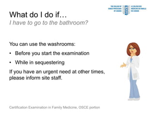 What do I do if…
I have to go to the bathroom?


You can use the washrooms:
• Before you start the examination
• While in sequestering
If you have an urgent need at other times,
please inform site staff.




Certification Examination in Family Medicine, OSCE portion
 