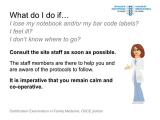 What do I do if…
I lose my notebook and/or my bar code labels?
I feel ill?
I don’t know where to go?

Consult the site staff as soon as possible.

The staff members are there to help you and
are aware of the protocols to follow.

It is imperative that you remain calm and
co-operative.



Certification Examination in Family Medicine, OSCE portion
 