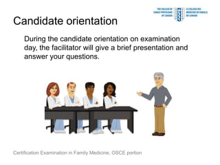 Candidate orientation
    During the candidate orientation on examination
    day, the facilitator will give a brief presentation and
    answer your questions.




Certification Examination in Family Medicine, OSCE portion
 