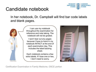 Candidate notebook
    In her notebook, Dr. Campbell will find bar code labels
    and blank pages.

                         I can use my notebook
                     throughout the examination for
                     reference and note taking. The
                      notebook will not be graded.
                        I won’t tear out any pages
                      because I have to hand in my
                     notebook INTACT at the end of
                       each examination day. This
                        includes the label backing
                                   sheet.
                     Each notebook contains a few
                    extra labels. If I lose one or two,
                          I don’t need to worry.


Certification Examination in Family Medicine, OSCE portion
 