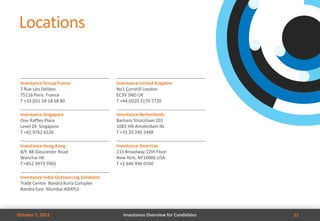Locations


 Investance Group France                  Investance United Kingdom
 7 Rue Léo Delibes                        No1 Cornhill London
 75116 Paris France                       EC3V 3ND UK
 T +33 (0)1 58 18 68 80                   T +44 (0)20 3170 7720

 Investance Singapore                     Investance Netherlands
 One Raffles Place                        Barbara Strozzilaan 201
 Level 24 Singapore                       1083 HN Amsterdam NL
 T +65 9762 6526                          T +31 20 240 2488

 Investance Hong Kong                     Investance Americas
 8/F. 88 Gloucester Road                  115 Broadway 12th Floor
 Wanchai HK                               New York, NY10006 USA
 T +852 3973 5965                         T +1 646 496 0160

 Investance India Outsourcing Solutions
 Trade Centre Bandra Kurla Complex
 Bandra East Mumbai 400053




October 7, 2011                              Investance Overview for Candidates   11
 