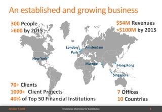 An established and growing business
 300 People                                                        $54M Revenues
 >600 by 2015                                                      >$100M by 2015

                                London           Amsterdam
                                   Paris
                  New York
                                                 Mumbai             Hong Kong

                                                                  Singapore

 70+ Clients
 1000+ Client Projects                                              7 Offices
 40% of Top 50 Financial Institutions                               10 Countries
October 7, 2011              Investance Overview for Candidates                    3
 