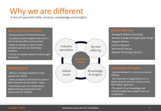 Why we are different
     A mix of specialist skills, services, knowledge and insights



Deep Industry Specialists                                                             Service Offering
• Exclusive focus on Financial Services                                               • Strategy & Advisory Consulting
• Consultants with in-depth experience in                                             • Business Change and Organization Design

front and back office environments                                                    • Program Delivery

• Adept at solving our client’s most                                                  • Industry Research
complex business and technology
                                               Industry                   Service
                                                                                      • Seminars & Training
problems                                      specialists                 offering
                                                                                      • Bespoke Technology Solutions
• A focus on industry research and thought

leadership
                                                            Investance
                                                              Culture

Global Reach                                                                          Knowledge & Insights
                                                Global                   Knowledge    • Industry Research is core to our service
• Offices in strategic locations to best
support our clients                             reach                    & Insights   offering
                                                                                      • Our expertise is supported by our in-
• Ability to deploy multi-location teams in

direct response to our clients’ needs                                                 depth research into the industry issues
                                                                                      that matter right now
• Consultants work in a collaborative,
                                                                                      • The depth of our knowledge and
global working environment with
opportunity for mobility                                                              industry insight sets us apart from our
                                                                                      competitors




    October 7, 2011                             Investance Overview for Candidates                                           5
 