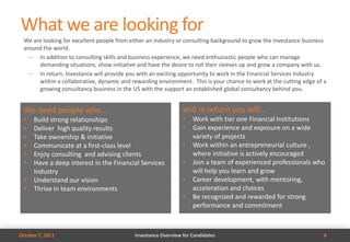 What we are looking for
  We are looking for excellent people from either an industry or consulting background to grow the Investance business
  around the world.
    — In addition to consulting skills and business experience, we need enthusiastic people who can manage
       demanding situations, show initiative and have the desire to roll their sleeves up and grow a company with us.
    — In return, Investance will provide you with an exciting opportunity to work in the Financial Services Industry
       within a collaborative, dynamic and rewarding environment. This is your chance to work at the cutting edge of a
       growing consultancy business in the US with the support an established global consultancy behind you.


  We need people who…                                           and in return you will…
  •   Build strong relationships                                •   Work with tier one Financial Institutions
  •   Deliver high quality results                              •   Gain experience and exposure on a wide
  •   Take ownership & initiative                                   variety of projects
  •   Communicate at a first-class level                        •   Work within an entrepreneurial culture ,
  •   Enjoy consulting and advising clients                         where initiative is actively encouraged
  •   Have a deep interest in the Financial Services            •   Join a team of experienced professionals who
      Industry                                                      will help you learn and grow
  •   Understand our vision                                     •   Career development, with mentoring,
  •   Thrive in team environments                                   acceleration and choices
                                                                •   Be recognized and rewarded for strong
                                                                    performance and commitment



October 7, 2011                             Investance Overview for Candidates                                       6
 