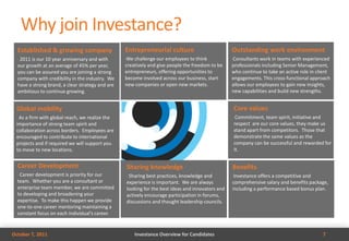 Why join Investance?
  Established & growing company                   Entrepreneurial culture                             Outstanding work environment
  •2011 is our 10 year anniversary and with       We challenge our employees to think
                                                  •                                                   Consultants work in teams with experienced
                                                                                                      •

  our growth at an average of 45% per year,       creatively and give people the freedom to be        professionals including Senior Management,
  you can be assured you are joining a strong     entrepreneurs, offering opportunities to            who continue to take an active role in client
  company with credibility in the industry. We    become involved across our business, start          engagements. This cross-functional approach
  have a strong brand, a clear strategy and are   new companies or open new markets.                  allows our employees to gain new insights,
  ambitious to continue growing.                                                                      new capabilities and build new strengths.


 Global mobility                                                                                          Core values
 •As a firm with global reach, we realize the                                                             •Commitment, team spirit, initiative and
 importance of strong team spirit and                                                                     respect are our core values, they make us
 collaboration across borders. Employees are                                                              stand apart from competitors. Those that
 encouraged to contribute to international                                                                demonstrate the same values as the
 projects and if required we will support you                                                             company can be successful and rewarded for
 to move to new locations.                                                                                it.


  Career Development                                  Sharing knowledge                               Benefits
  •Career development is priority for our             •Sharing best practices, knowledge and          •Investance offers a competitive and
  team. Whether you are a consultant or               experience is important. We are always          comprehensive salary and benefits package,
  enterprise team member, we are committed            looking for the best ideas and innovators and   including a performance based bonus plan.
  to developing and broadening your                   actively encourage participation in forums,
  expertise. To make this happen we provide           discussions and thought leadership councils.
  one-to-one career mentoring maintaining a
  constant focus on each individual's career.


October 7, 2011                                           Investance Overview for Candidates                                                    7
 