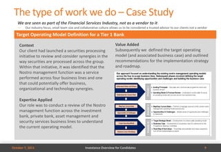 The type of work we do – Case Study
   We are seen as part of the Financial Services Industry, not as a vendor to it
   —    Our industry focus, small team size and collaborative culture allows us to be considered a trusted advisor to our clients not a vendor

  Target Operating Model Definition for a Tier 1 Bank

    Context                                                               Value Added
    Our client had launched a securities processing                       Subsequently we defined the target operating
    initiative to review and consider synergies in the                    model (and associated business case) and outlined
    way securities are processed across the group.                        recommendations for the implementation strategy
    Within that initiative, it was identified that the                    and roadmap.
    Nostro management function was a service
    performed across four business lines and one
    that could potentially offer business,
    organizational and technology synergies.

    Expertise Applied
    Our role was to conduct a review of the Nostro
    management function across the investment
    bank, private bank, asset management and
    security services business lines to understand
    the current operating model.



October 7, 2011                                     Investance Overview for Candidates                                                      9
 
