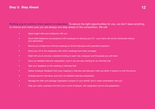 Step 3: Step Ahead                                                                                                                   12



Putting you in control, from search to selection. To secure the right opportunities for you, we don’t leave anything
to chance and make sure you are always one step ahead of the competition. We will:

        •       Agree target roles and employers with you

        •       Have initial telephone conversations with employers to discuss your CV - your name will not be mentioned without
                your permission

        •       Secure you at least two informal meetings or formal interviews with potential employers

        •       Send your CV to the employers with whom meetings have been arranged

        •       Meet with you to provide a detailed briefing on each role, employer and the people you will meet

        •       Carry out detailed interview preparation, even if you are only meeting for an informal chat

        •       Take your feedback on the meeting or interview first

        •       Gather employer feedback from your meeting or interview and discuss it with you either in person or over the phone

        •       Arrange second interviews, and carry out detailed interview preparation

        •       Manage the offer and package negotiation process on your behalf, and in close consultation with you

        •       Help you make a painless exit from your current employer, with resignation advice and preparation.
 