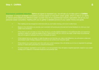 Step 1: CARMA                                                                                                                                   8


Goal based candidate induction. Before we agree to represent you, we will ask you to take part in a CARMA
appraisal - a unique candidate consultancy process based on long term career goals, which is vital to our ability
to deliver personalised and effective career counsel: One of our experienced industry specialists will act as your
personal career consultant, meeting with you to gather a detailed picture of your career history and goals.

        •       This meeting can be arranged at a time that suits you, be it early morning, over lunch or after hours.

        •       Based on the information you provide, your consultant will quickly give informed and honest feedback on what your next
                career move should be.

        •       If they think you are not ready to move, they will say so, provide detailed feedback on the additional skills and experience
                required to realise your goals and agree to stay in close contact with you until you are ready. Under these circumstances,
                they will not agree to represent you in any immediate job search.

        •       If they believe that you are ready to make the step up and that they can make a real difference, you will receive a clear and
                personalised career strategy designed to ensure you can achieve your long term goals.

        •       If they believe you could achieve your aims with your current employer, they will advise you on how to negotiate the package,
                training or career path guarantees you should be looking for.

        •       If current employer negotiation is not an option, or is not successful, they will agree a targeted approach, based on your career
                strategy and a selection of desirable employers and potential roles.
 