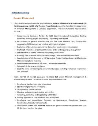 Profile at Jindal Group

    Contracts & Procurement

   Since July’09 assigned with the responsibilty as Incharge of Contracts & Procurement Cell
    for the upcoming 4 x 600 MW Thermal Power Project under the shared service department
    of Materials Management & Contracts department. The basic functional responsibilties
    include:

     Preparation & floating of Tenders for NICB (Non-International Competitive Bidding)
        Contracts, enabling project preparatory / supporting work at site
       Procurement of general administrative and free issue Material, T&P, Consumables
        required for NICB Contract work, in line with Project schedule
       Evaluation of bids, techno-commercial discussion, requirement rationalization
       Drafting & finalization of Contract / Purchase Order and regularizing through ERP
       Settlement of all techno-commercial disputes / clarifications
       Handling time extension and liquidated damages cases with vendors and client
       Regularization of ICB Contracts in ERP by posting Work / Purchase Orders and facilitating
        Material receipt and invoicing
       Development of Contractors for direct / indirect Project works.
       Rate analysis for new service items.
       Lead the entire contracting and procurement process including evaluation, negotiations
        and approvals

   From April’08 till June’09 developed Contracts Cell under Materials Management &
    Contracts department. The basic functional responsibilties include:

     Developing standard operating procedures
     Standardizing terms and conditions
     Strengthening contractor base
     Checking and approving of routine work orders
     Tendering, estimating and negotiating with bidders
     Getting approvals of rates and contractor as required
     Developing and standardizing Contracts for Maintenance, Consultancy Services,
      Construction, Projects, Transports etc.
     Additionally, looked after Purchase activities for general Administrative items and OEM
      (BHEL) items for short duration.
 