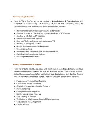 Commissioning & Operation

   From Dec’06 to Mar’08, worked as member of Commissioning & Operation team and
    completed all commissioning and stabalising activities of Unit I ultimately leading to
    commercial generation. The basic functional responsibilties included:

       Development of Commissioning procedures and protocols
       Planning, Pre-checks, Trial runs, Start-ups and Hook-ups of BOP Systems
       Checking of Interlock and Protections
       Routine shift operational activities
       Light up of Boiler, rolling and synchronisation of TG
       Handling of emergency situation
       Guiding field operators and desk engineers
       Reporting of defects
       Isolating systems for maintenance and issueing of PTW
       Co-ordinating with maintenance team
       Reporting to the shift incharge



    Projects Management (BOP Packages)

   From March’05 to Nov’06, associated with the Boilers & Aux. Projects Team, and have
    successfully completed packages of ‘Fuel Oil Handling’ System, ‘CW-ACW-RW & Misc.’
    Vertical Pumps. Also looked after Pre-Contract Award activities of ‘Ash Handling System’
    and ‘Fire Detection & Protection’ System. The basic functional responsibilties included:

       Preparation of Technical Specifications
       Clarifications and Bid Evaluation
       Finalisation of agency and issueing Contracts
       Basic Engineering
       Correspondence with agencies
       Routine work progress follow-up
       Land liasoning as required
       Verification of Bills, Invoicing through ERP and payments
       Execution and Site Management
       Contract Closing
 