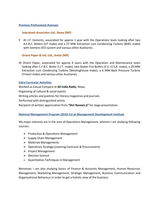 Previous Professional Avenues

    Jaiprakash Associates Ltd., Rewa (MP)

    At J.P. Cements, associated for approx 1 year with the Operations team looking after two
     A.F.B.C. Boilers (IJT make) and a 27 MW Extraction cum Condensing Turbine (BHEL make)
     with Siemens DCS system and various other Auxiliaries.

    Orient Paper & Ind. Ltd., Amlai (MP)

At Orient Paper, associated for approx 4 years with the Operation and Maintenance team
  looking after C.F.B.C. Boiler (I.J.T. make), two Stoker Fire Boilers (C.E.-U.S.A. make), a 20 MW
  Extraction cum Condensing Turbine (Westinghouse make), a 6 MW Back Pressure Turbine
  (Triveni make) and various other Auxiliaries.

Extra Curricular Activities
Worked as Casual Compere at All India Radio, Rewa.
Organizing of cultural & social events.
Writing articles and poetries for literary magazines and journals.
Performed with distinguished artists.
Recipient of written appreciation from “Shri Naveen ji” for stage presentation.

National Management Program (2010-11) at Management Development Institute

My major interests are in the area of Operations Management, wherein I am studying following
courses:

      Production & Operations Management
      Supply Chain Management
      Materials Managements
      Operations Strategy (covering Contracts & Procurement)
      Project Management
      Decicion Science
      Quantitative Techniques in Management


Moreover, I am also studying basics of Finance & Accounts Management, Human Resources
Management, Marketing Management, Strategic Management, Business Communication and
Organisational Behaviour in order to get a holistic view of the business.
 