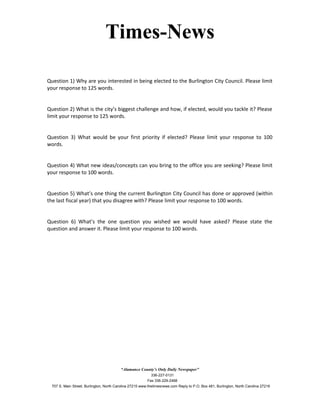 Times-News
Question 1) Why are you interested in being elected to the Burlington City Council. Please limit
your response to 125 words.
Question 2) What is the city’s biggest challenge and how, if elected, would you tackle it? Please
limit your response to 125 words.
Question 3) What would be your first priority if elected? Please limit your response to 100
words.
Question 4) What new ideas/concepts can you bring to the office you are seeking? Please limit
your response to 100 words.
Question 5) What’s one thing the current Burlington City Council has done or approved (within
the last fiscal year) that you disagree with? Please limit your response to 100 words.
Question 6) What’s the one question you wished we would have asked? Please state the
question and answer it. Please limit your response to 100 words.
“Alamance County’s Only Daily Newspaper”
336-227-0131
Fax 336-229-2468
707 S. Main Street, Burlington, North Carolina 27215 www.thetimesnews.com Reply to P.O. Box 481, Burlington, North Carolina 27216
 