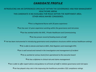 CANDIDATE PROFILE
INTRODUCING IAN AN EXPERIENCED SPECIALIST WITHIN THE GOVERNANCE AND RISK MANAGEMENT
HEALTHCARE ARENA
THIS CANDIDATE IS NO AVAILABLE FOR ROLES WITHIN THE NORTHWEST AREA.
OTHER AREAS MAYBE CONSIDERED.
He is a Registered Nurse with 20 years experience
Ian has over 12 years experience working within the governance and risk arena
Ian has worked within the NHS , Private Healthcare and Commissioning
Ian has proven record of leading teams of staff
 He has been instrumental in introducing governance and compliance structures within various healthcare settings
He is able to devise and lead on BAFs, Risk Registers and meaningful KPIs
Ian is well versed and trained in the investigation and management of incident
He as worked at various levels from operational to the executive board
He has a diploma in clinical risk and claims management
Ian is able to offer expert advice and guidance to all levels of staff in relation governance and risk topics
Ian has played a key role in the improving the healthcare providers CQC compliance ratings
 