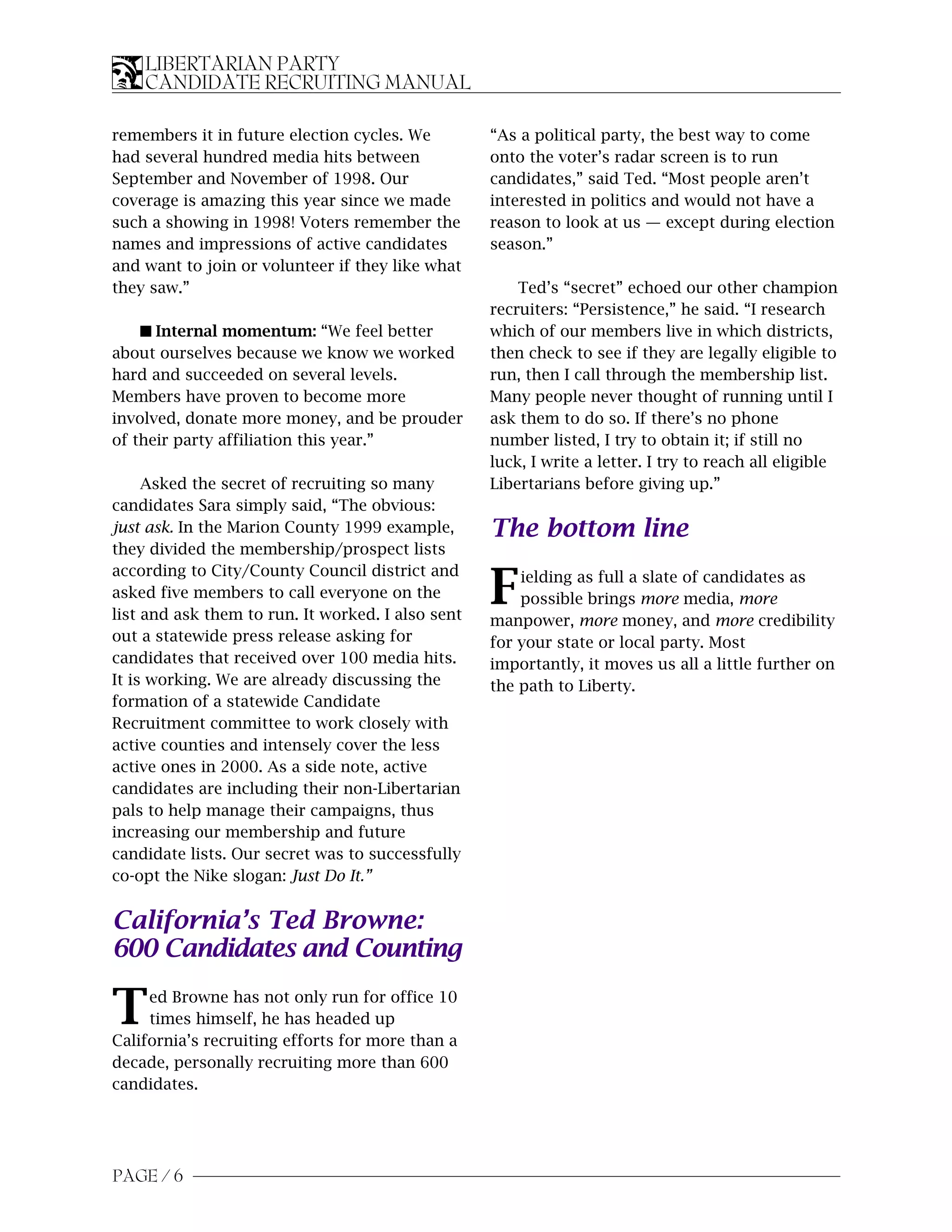 LIBERTARIAN PARTY
    CANDIDATE RECRUITING MANUAL

remembers it in future election cycles. We         “As a political party, the best way to come
had several hundred media hits between             onto the voter’s radar screen is to run
September and November of 1998. Our                candidates,” said Ted. “Most people aren’t
coverage is amazing this year since we made        interested in politics and would not have a
such a showing in 1998! Voters remember the        reason to look at us — except during election
names and impressions of active candidates         season.”
and want to join or volunteer if they like what
they saw.”                                             Ted’s “secret” echoed our other champion
                                                   recruiters: “Persistence,” he said. “I research
    s Internal momentum: “We feel better           which of our members live in which districts,
about ourselves because we know we worked          then check to see if they are legally eligible to
hard and succeeded on several levels.              run, then I call through the membership list.
Members have proven to become more                 Many people never thought of running until I
involved, donate more money, and be prouder        ask them to do so. If there’s no phone
of their party affiliation this year.”             number listed, I try to obtain it; if still no
                                                   luck, I write a letter. I try to reach all eligible
     Asked the secret of recruiting so many        Libertarians before giving up.”
candidates Sara simply said, “The obvious:
just ask. In the Marion County 1999 example,       The bottom line
they divided the membership/prospect lists
according to City/County Council district and
asked five members to call everyone on the
list and ask them to run. It worked. I also sent
                                                   F   ielding as full a slate of candidates as
                                                       possible brings more media, more
                                                   manpower, more money, and more credibility
out a statewide press release asking for           for your state or local party. Most
candidates that received over 100 media hits.      importantly, it moves us all a little further on
It is working. We are already discussing the       the path to Liberty.
formation of a statewide Candidate
Recruitment committee to work closely with
active counties and intensely cover the less
active ones in 2000. As a side note, active
candidates are including their non-Libertarian
pals to help manage their campaigns, thus
increasing our membership and future
candidate lists. Our secret was to successfully
co-opt the Nike slogan: Just Do It.”


California’s Ted Browne:
600 Candidates and Counting

T    ed Browne has not only run for office 10
     times himself, he has headed up
California’s recruiting efforts for more than a
decade, personally recruiting more than 600
candidates.




       6
PAGE / 4
 