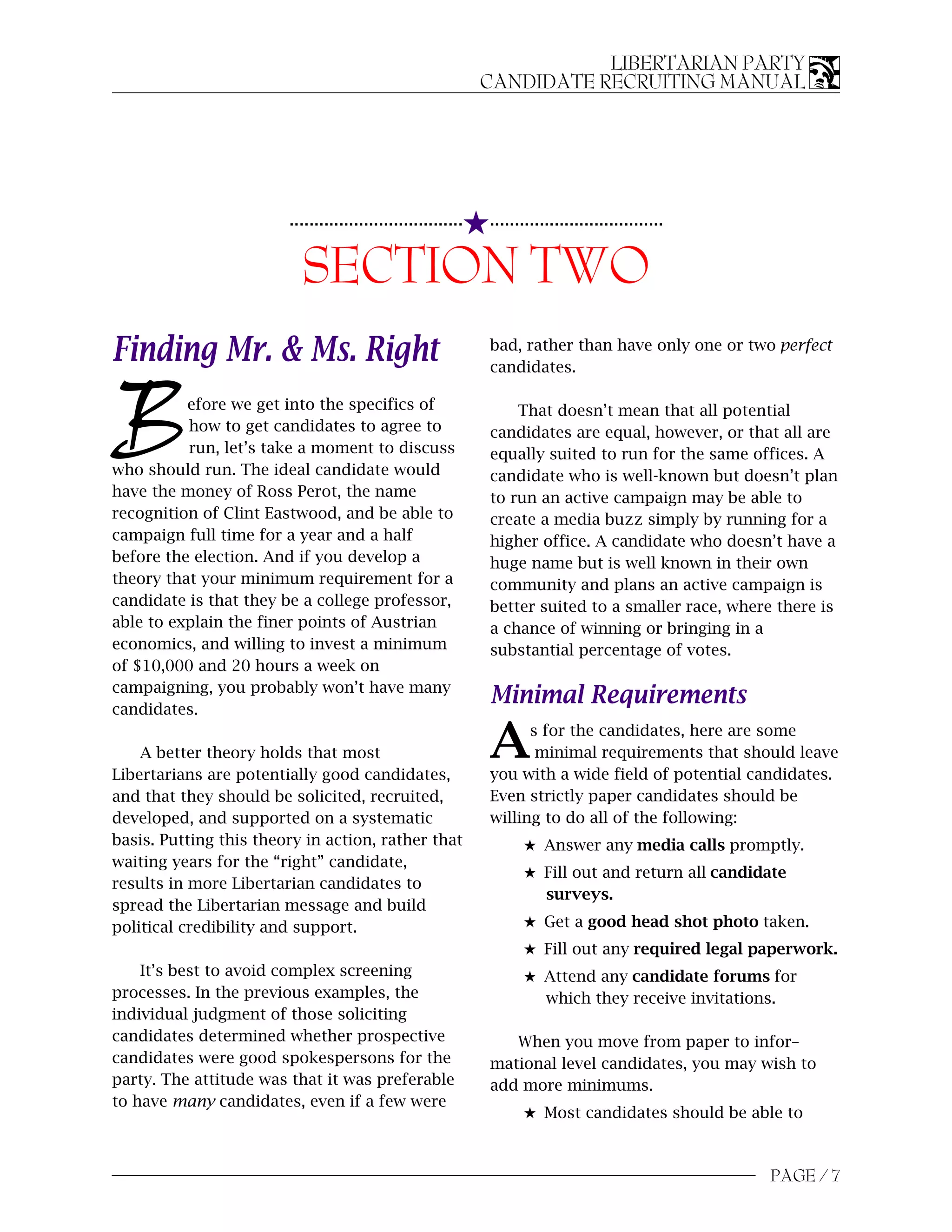 LIBERTARIAN PARTY
                                                              CANDIDATE RECRUITING MANUAL




                                                          5...................................
                        ...................................


                          SECTION TWO
Finding Mr. & Ms. Right                                       bad, rather than have only one or two perfect
                                                              candidates.



B         efore we get into the specifics of
          how to get candidates to agree to
          run, let’s take a moment to discuss
who should run. The ideal candidate would
                                                                  That doesn’t mean that all potential
                                                              candidates are equal, however, or that all are
                                                              equally suited to run for the same offices. A
                                                              candidate who is well-known but doesn’t plan
have the money of Ross Perot, the name                        to run an active campaign may be able to
recognition of Clint Eastwood, and be able to                 create a media buzz simply by running for a
campaign full time for a year and a half                      higher office. A candidate who doesn’t have a
before the election. And if you develop a                     huge name but is well known in their own
theory that your minimum requirement for a                    community and plans an active campaign is
candidate is that they be a college professor,                better suited to a smaller race, where there is
able to explain the finer points of Austrian                  a chance of winning or bringing in a
economics, and willing to invest a minimum                    substantial percentage of votes.
of $10,000 and 20 hours a week on
campaigning, you probably won’t have many
candidates.
                                                              Minimal Requirements

    A better theory holds that most
Libertarians are potentially good candidates,
                                                              A     s for the candidates, here are some
                                                                     minimal requirements that should leave
                                                              you with a wide field of potential candidates.
and that they should be solicited, recruited,                 Even strictly paper candidates should be
developed, and supported on a systematic                      willing to do all of the following:
basis. Putting this theory in action, rather that                   5 Answer any media calls promptly.
waiting years for the “right” candidate,
                                                                    5 Fill out and return all candidate
results in more Libertarian candidates to
                                                                      surveys.
spread the Libertarian message and build
political credibility and support.                                  5 Get a good head shot photo taken.
                                                                    5 Fill out any required legal paperwork.
    It’s best to avoid complex screening                            5 Attend any candidate forums for
processes. In the previous examples, the                              which they receive invitations.
individual judgment of those soliciting
candidates determined whether prospective                        When you move from paper to infor–
candidates were good spokespersons for the                    mational level candidates, you may wish to
party. The attitude was that it was preferable                add more minimums.
to have many candidates, even if a few were
                                                                    5 Most candidates should be able to



                                                                                                    PAGE / 7
 