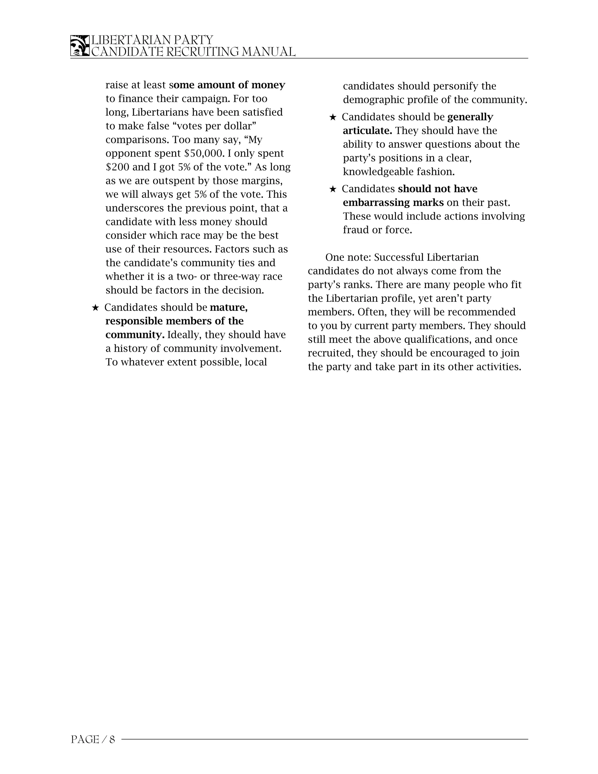 LIBERTARIAN PARTY
   CANDIDATE RECRUITING MANUAL

      raise at least some amount of money              candidates should personify the
      to finance their campaign. For too               demographic profile of the community.
      long, Libertarians have been satisfied        5 Candidates should be generally
      to make false “votes per dollar”                articulate. They should have the
      comparisons. Too many say, “My                  ability to answer questions about the
      opponent spent $50,000. I only spent            party’s positions in a clear,
      $200 and I got 5% of the vote.” As long         knowledgeable fashion.
      as we are outspent by those margins,
                                                    5 Candidates should not have
      we will always get 5% of the vote. This
                                                      embarrassing marks on their past.
      underscores the previous point, that a
                                                      These would include actions involving
      candidate with less money should
                                                      fraud or force.
      consider which race may be the best
      use of their resources. Factors such as
                                                     One note: Successful Libertarian
      the candidate’s community ties and
                                                candidates do not always come from the
      whether it is a two- or three-way race
                                                party’s ranks. There are many people who fit
      should be factors in the decision.
                                                the Libertarian profile, yet aren’t party
   5 Candidates should be mature,               members. Often, they will be recommended
     responsible members of the                 to you by current party members. They should
     community. Ideally, they should have       still meet the above qualifications, and once
     a history of community involvement.        recruited, they should be encouraged to join
     To whatever extent possible, local         the party and take part in its other activities.




PAGE / 8
 