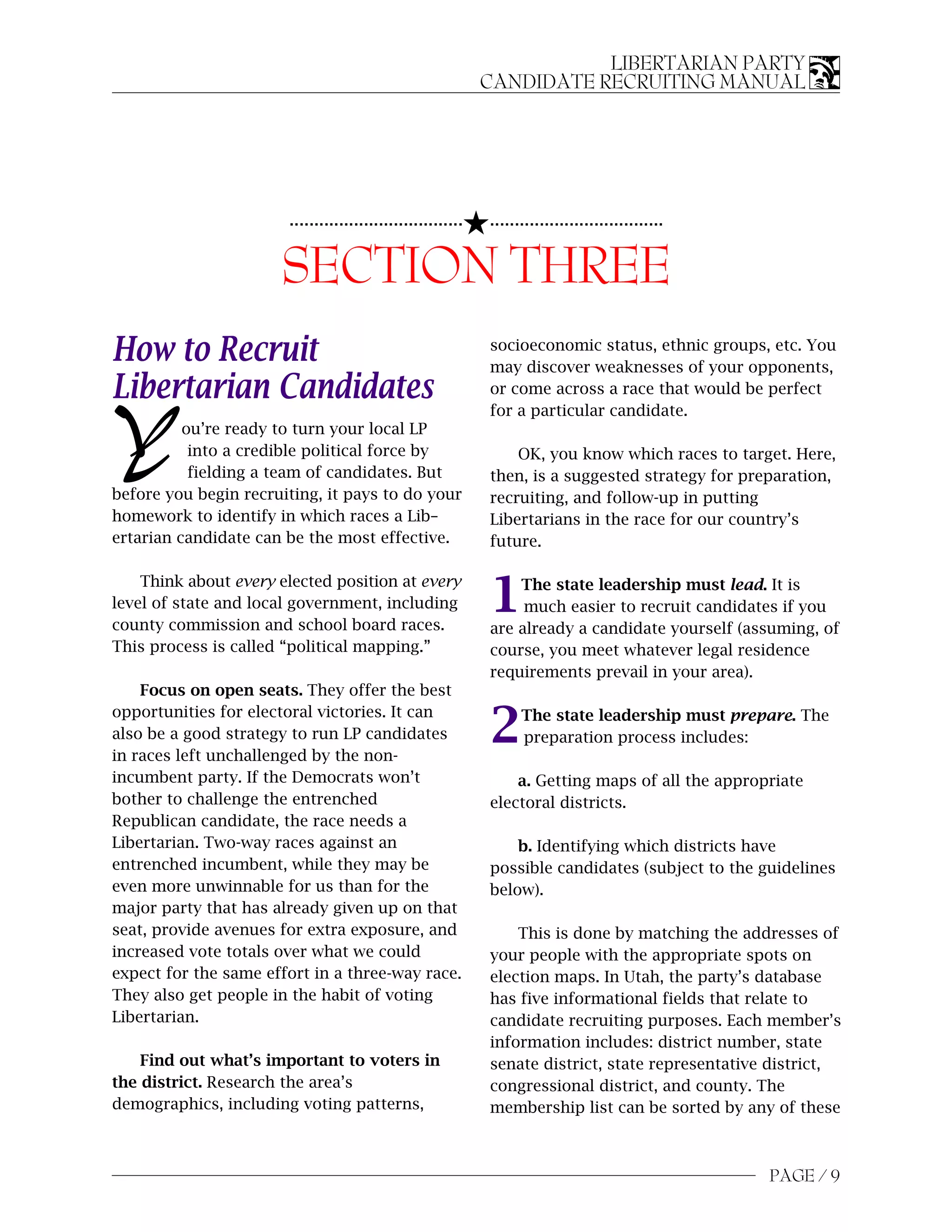 LIBERTARIAN PARTY
                                                             CANDIDATE RECRUITING MANUAL




                                                         5...................................
                       ...................................


                      SECTION THREE
How to Recruit                                               socioeconomic status, ethnic groups, etc. You
                                                             may discover weaknesses of your opponents,
Libertarian Candidates                                       or come across a race that would be perfect
                                                             for a particular candidate.

Y         ou’re ready to turn your local LP
           into a credible political force by
           fielding a team of candidates. But
                                                                 OK, you know which races to target. Here,
                                                             then, is a suggested strategy for preparation,
before you begin recruiting, it pays to do your              recruiting, and follow-up in putting
homework to identify in which races a Lib–                   Libertarians in the race for our country’s
ertarian candidate can be the most effective.                future.



                                                             1
    Think about every elected position at every                  The state leadership must lead. It is
level of state and local government, including                    much easier to recruit candidates if you
county commission and school board races.                    are already a candidate yourself (assuming, of
This process is called “political mapping.”                  course, you meet whatever legal residence
                                                             requirements prevail in your area).
    Focus on open seats. They offer the best


                                                             2
opportunities for electoral victories. It can                      The state leadership must prepare. The
also be a good strategy to run LP candidates                       preparation process includes:
in races left unchallenged by the non-
incumbent party. If the Democrats won’t                          a. Getting maps of all the appropriate
bother to challenge the entrenched                           electoral districts.
Republican candidate, the race needs a
Libertarian. Two-way races against an                            b. Identifying which districts have
entrenched incumbent, while they may be                      possible candidates (subject to the guidelines
even more unwinnable for us than for the                     below).
major party that has already given up on that
seat, provide avenues for extra exposure, and                    This is done by matching the addresses of
increased vote totals over what we could                     your people with the appropriate spots on
expect for the same effort in a three-way race.              election maps. In Utah, the party’s database
They also get people in the habit of voting                  has five informational fields that relate to
Libertarian.                                                 candidate recruiting purposes. Each member’s
                                                             information includes: district number, state
    Find out what’s important to voters in                   senate district, state representative district,
the district. Research the area’s                            congressional district, and county. The
demographics, including voting patterns,                     membership list can be sorted by any of these



                                                                                                  PAGE / 9
 