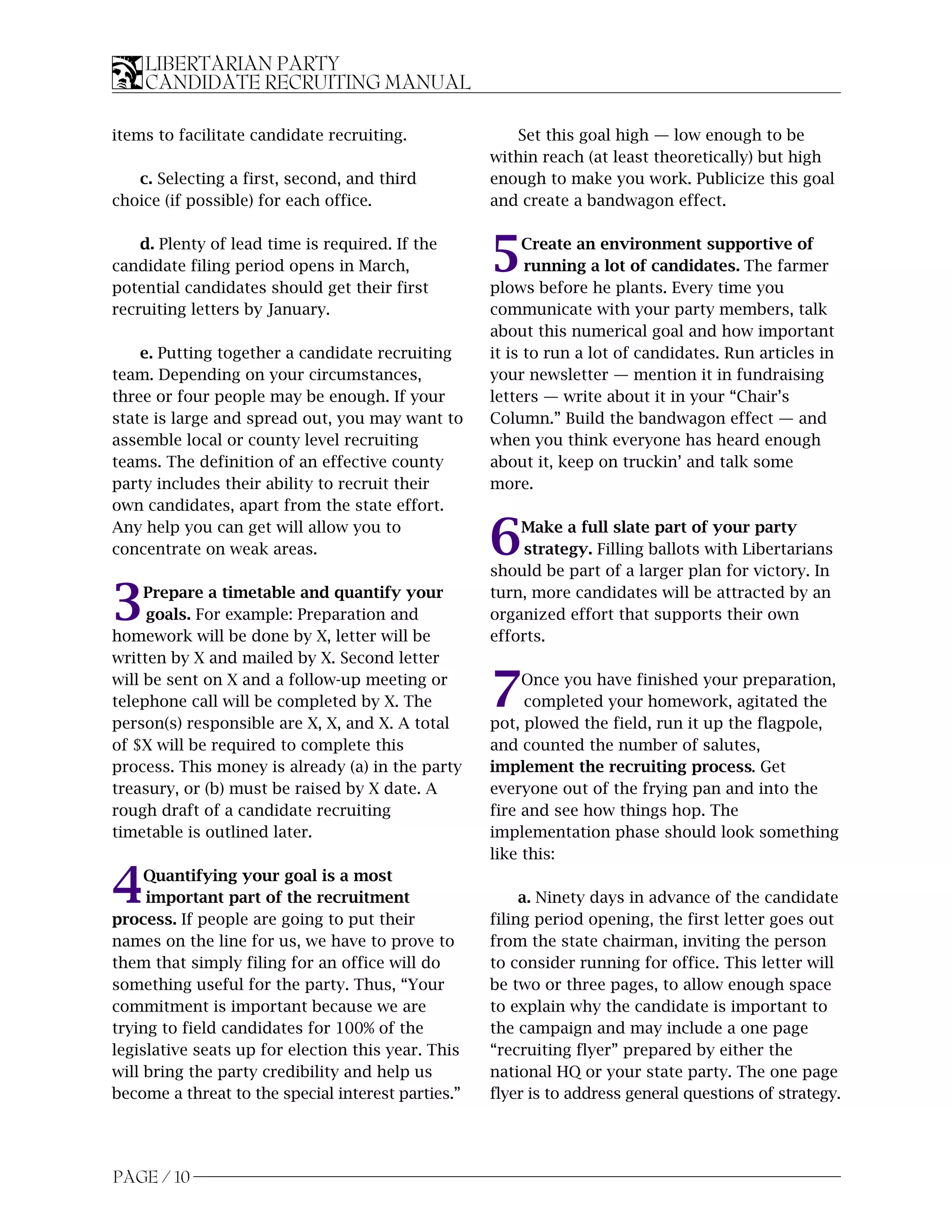 LIBERTARIAN PARTY
    CANDIDATE RECRUITING MANUAL

items to facilitate candidate recruiting.              Set this goal high — low enough to be
                                                    within reach (at least theoretically) but high
   c. Selecting a first, second, and third          enough to make you work. Publicize this goal
choice (if possible) for each office.               and create a bandwagon effect.

    d. Plenty of lead time is required. If the
candidate filing period opens in March,
potential candidates should get their first
                                                    5     Create an environment supportive of
                                                          running a lot of candidates. The farmer
                                                    plows before he plants. Every time you
recruiting letters by January.                      communicate with your party members, talk
                                                    about this numerical goal and how important
    e. Putting together a candidate recruiting      it is to run a lot of candidates. Run articles in
team. Depending on your circumstances,              your newsletter — mention it in fundraising
three or four people may be enough. If your         letters — write about it in your “Chair’s
state is large and spread out, you may want to      Column.” Build the bandwagon effect — and
assemble local or county level recruiting           when you think everyone has heard enough
teams. The definition of an effective county        about it, keep on truckin’ and talk some
party includes their ability to recruit their       more.
own candidates, apart from the state effort.
Any help you can get will allow you to
concentrate on weak areas.                          6   Make a full slate part of your party
                                                         strategy. Filling ballots with Libertarians
                                                    should be part of a larger plan for victory. In

3    Prepare a timetable and quantify your
     goals. For example: Preparation and
homework will be done by X, letter will be
                                                    turn, more candidates will be attracted by an
                                                    organized effort that supports their own
                                                    efforts.
written by X and mailed by X. Second letter
will be sent on X and a follow-up meeting or
telephone call will be completed by X. The
person(s) responsible are X, X, and X. A total
                                                    7    Once you have finished your preparation,
                                                         completed your homework, agitated the
                                                    pot, plowed the field, run it up the flagpole,
of $X will be required to complete this             and counted the number of salutes,
process. This money is already (a) in the party     implement the recruiting process. Get
treasury, or (b) must be raised by X date. A        everyone out of the frying pan and into the
rough draft of a candidate recruiting               fire and see how things hop. The
timetable is outlined later.                        implementation phase should look something
                                                    like this:

4    Quantifying your goal is a most
     important part of the recruitment
process. If people are going to put their
                                                         a. Ninety days in advance of the candidate
                                                    filing period opening, the first letter goes out
names on the line for us, we have to prove to       from the state chairman, inviting the person
them that simply filing for an office will do       to consider running for office. This letter will
something useful for the party. Thus, “Your         be two or three pages, to allow enough space
commitment is important because we are              to explain why the candidate is important to
trying to field candidates for 100% of the          the campaign and may include a one page
legislative seats up for election this year. This   “recruiting flyer” prepared by either the
will bring the party credibility and help us        national HQ or your state party. The one page
become a threat to the special interest parties.”   flyer is to address general questions of strategy.




PAGE / 10
 